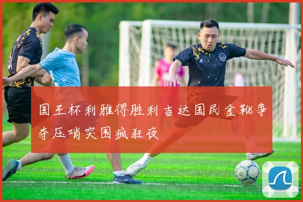 国王杯利雅得胜利吉达国民金靴争夺压哨突围疯狂夜