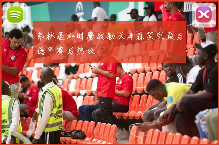 弗林蓬加时鏖战勒沃库森笑到最后德甲赛后热议