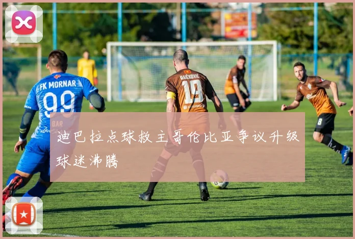 迪巴拉点球救主哥伦比亚争议升级球迷沸腾