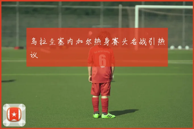 乌拉圭塞内加尔热身赛头名战引热议