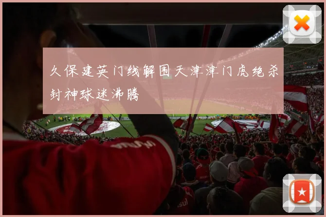 久保建英门线解围天津津门虎绝杀封神球迷沸腾