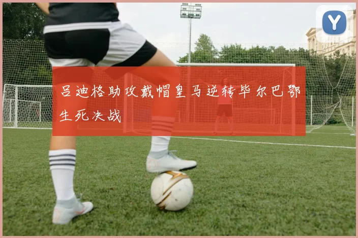 吕迪格助攻戴帽皇马逆转毕尔巴鄂生死决战