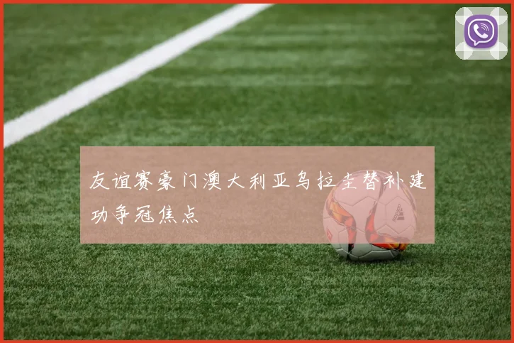 友谊赛豪门澳大利亚乌拉圭替补建功争冠焦点