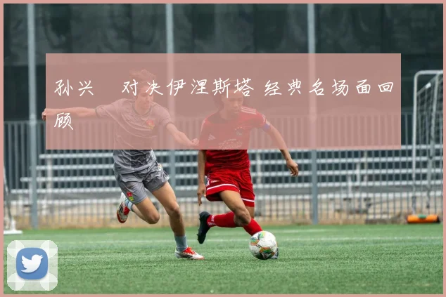 孙兴慜对决伊涅斯塔 经典名场面回顾