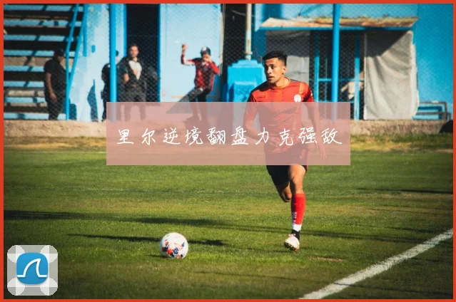 里尔逆境翻盘力克强敌