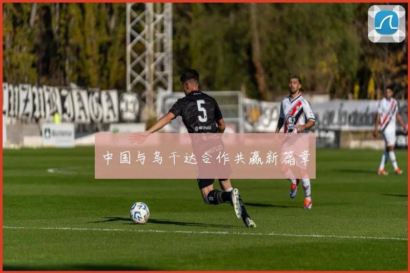 中国与乌干达合作共赢新篇章
