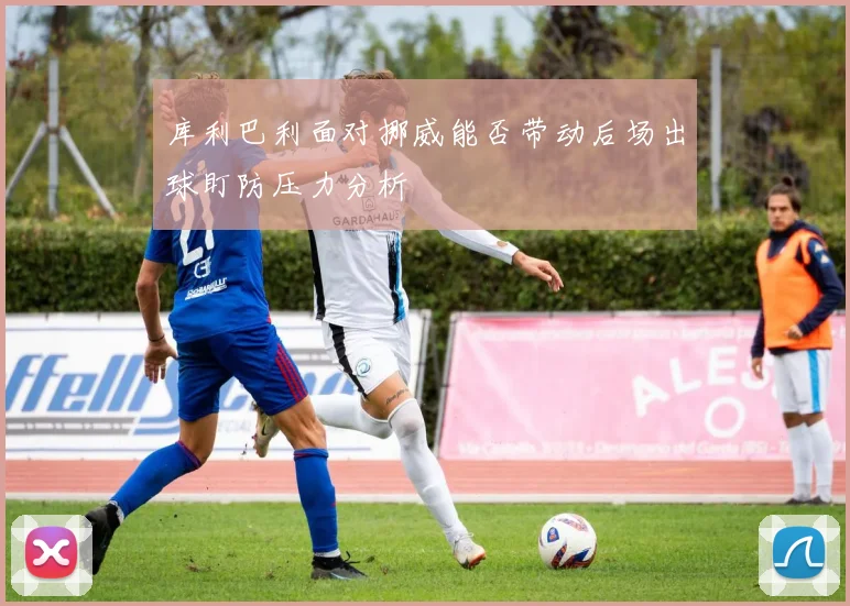 库利巴利面对挪威能否带动后场出球盯防压力分析