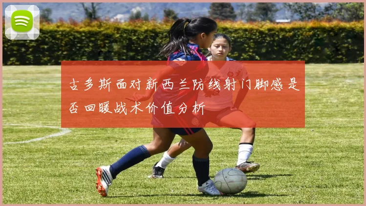 古多斯面对新西兰防线射门脚感是否回暖战术价值分析