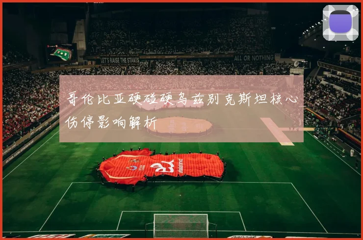 哥伦比亚硬碰硬乌兹别克斯坦核心伤停影响解析