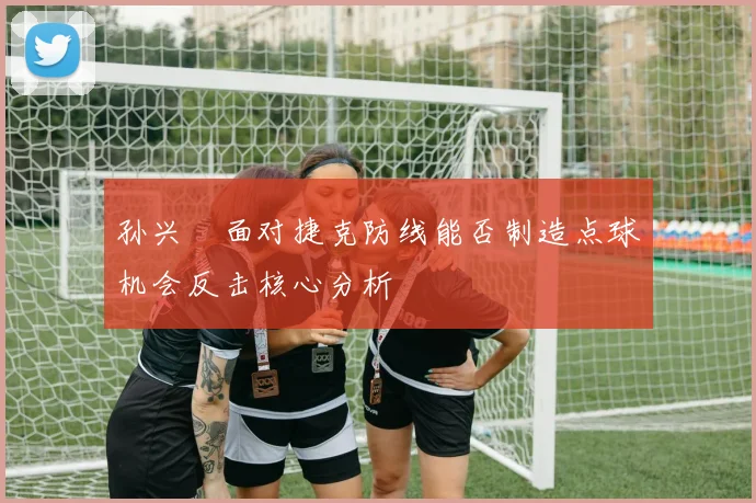 孙兴慜面对捷克防线能否制造点球机会反击核心分析