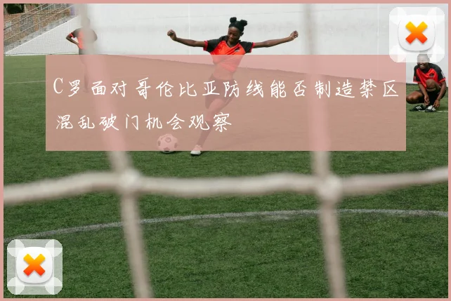 C罗面对哥伦比亚防线能否制造禁区混乱破门机会观察