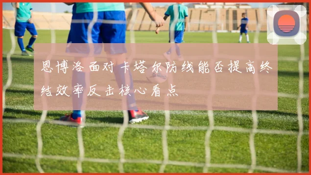 恩博洛面对卡塔尔防线能否提高终结效率反击核心看点