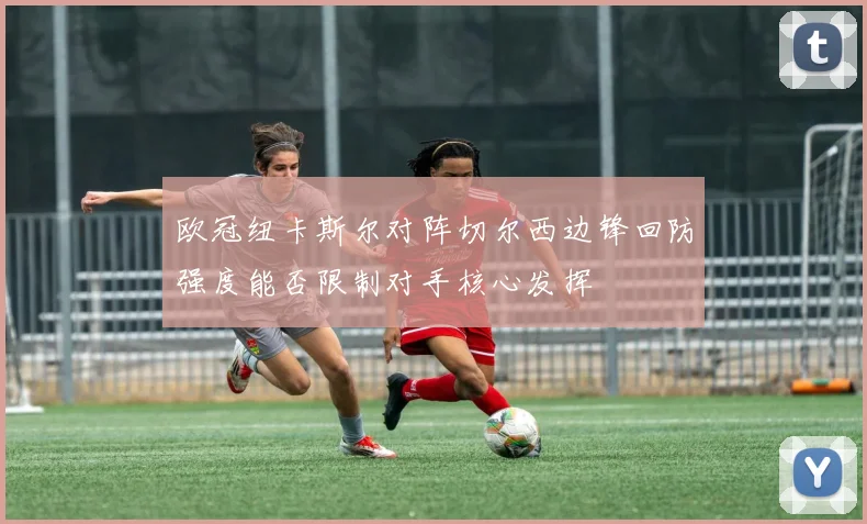 欧冠纽卡斯尔对阵切尔西边锋回防强度能否限制对手核心发挥