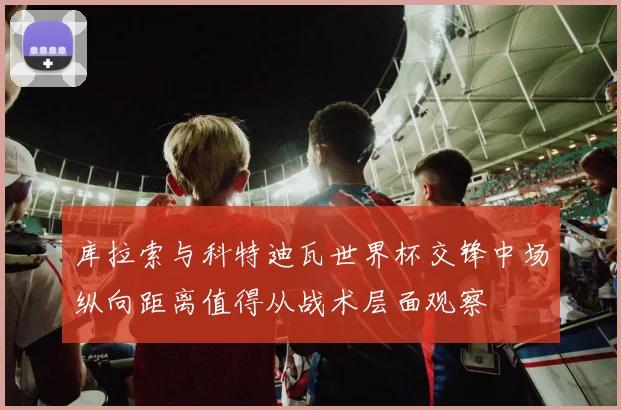 库拉索与科特迪瓦世界杯交锋中场纵向距离值得从战术层面观察