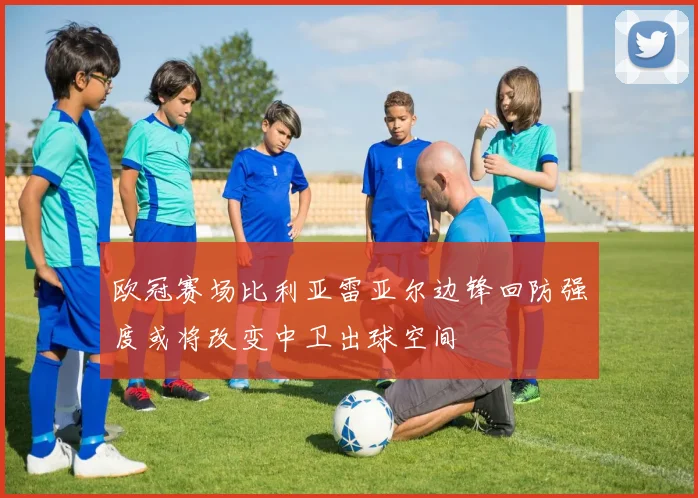 欧冠赛场比利亚雷亚尔边锋回防强度或将改变中卫出球空间