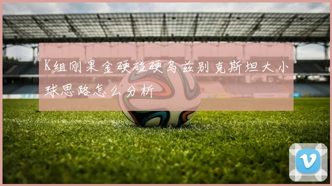 K组刚果金硬碰硬乌兹别克斯坦大小球思路怎么分析
