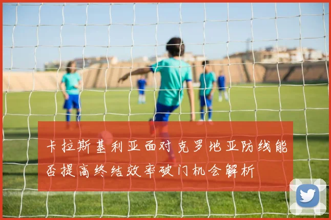 卡拉斯基利亚面对克罗地亚防线能否提高终结效率破门机会解析