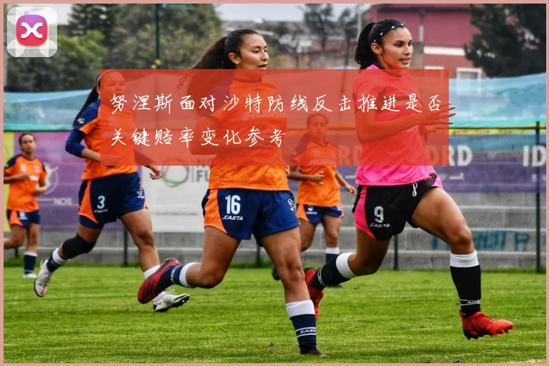 努涅斯面对沙特防线反击推进是否关键赔率变化参考