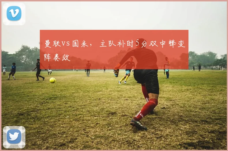 曼联vs国米,主队补时5分双中锋变阵奏效