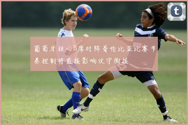 葡萄牙核心B席对阵哥伦比亚比赛节奏控制将直接影响攻守衔接