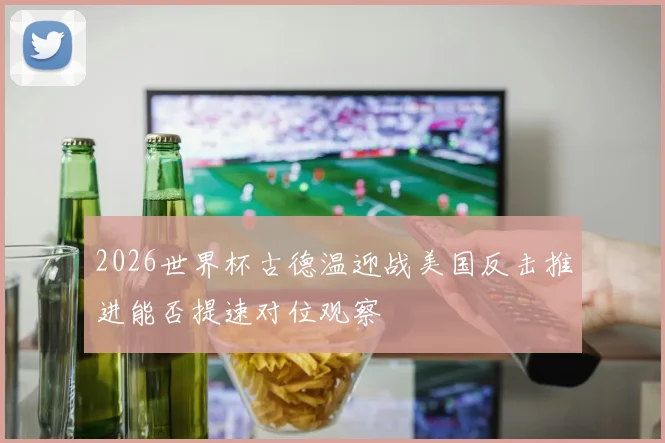 2026世界杯古德温迎战美国反击推进能否提速对位观察